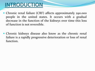 INTRODUCTION
 Chronic renal failure (CRF) affects approximately 290.000
people in the united states. It occurs with a gradual
decrease in the function of the kidneys over time this loss
of function is not reversible.
 Chronic kidneys disease also know as the chronic renal
failure is a rapidly progressive deterioration or loss of renal
function.
 