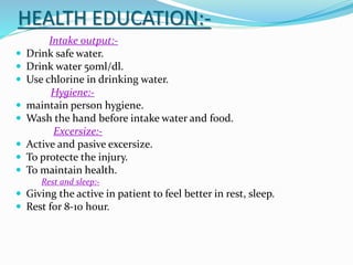 HEALTH EDUCATION:-
Intake output:-
 Drink safe water.
 Drink water 50ml/dl.
 Use chlorine in drinking water.
Hygiene:-
 maintain person hygiene.
 Wash the hand before intake water and food.
Excersize:-
 Active and pasive excersize.
 To protecte the injury.
 To maintain health.
Rest and sleep:-
 Giving the active in patient to feel better in rest, sleep.
 Rest for 8-10 hour.
 