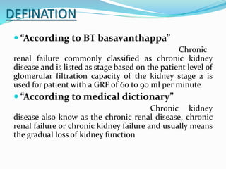 DEFINATION
 “According to BT basavanthappa”
Chronic
renal failure commonly classified as chronic kidney
disease and is listed as stage based on the patient level of
glomerular filtration capacity of the kidney stage 2 is
used for patient with a GRF of 60 to 90 ml per minute
 “According to medical dictionary”
Chronic kidney
disease also know as the chronic renal disease, chronic
renal failure or chronic kidney failure and usually means
the gradual loss of kidney function
 
