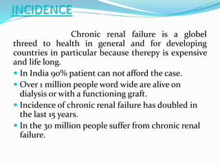 INCIDENCE
Chronic renal failure is a globel
threed to health in general and for developing
countries in particular because therepy is expensive
and life long.
 In India 90% patient can not afford the case.
 Over 1 million people word wide are alive on
dialysis or with a functioning graft.
 Incidence of chronic renal failure has doubled in
the last 15 years.
 In the 30 million people suffer from chronic renal
failure.
 