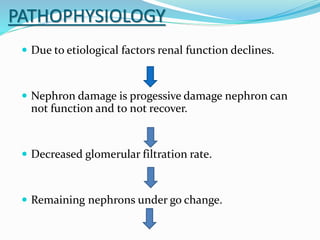 PATHOPHYSIOLOGY
 Due to etiological factors renal function declines.
 Nephron damage is progessive damage nephron can
not function and to not recover.
 Decreased glomerular filtration rate.
 Remaining nephrons under go change.
 