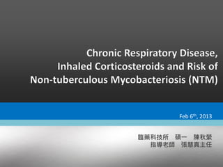 Chronic Respiratory Disease,
Inhaled Corticosteroids and Risk of
Non-tuberculous Mycobacteriosis (NTM)
臨藥科技所 碩一 陳秋縈
指導老師 張慧真主任
Feb 6th, 2013
 