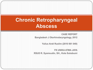 CASE REPORT
Bangladesh J Otorhinolaryngology, 2012
Yulius Andi Ruslim (2010 061 049)
FK UNIKA ATMA JAYA
RSUD R. Syamsudin, SH., Kota Sukabumi
Chronic Retropharyngeal
Abscess
 