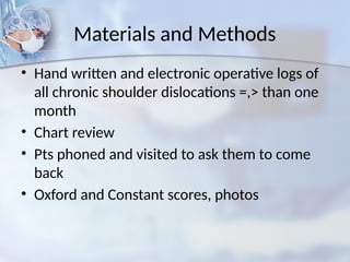 Materials and Methods
• Hand written and electronic operative logs of
all chronic shoulder dislocations =,> than one
month
• Chart review
• Pts phoned and visited to ask them to come
back
• Oxford and Constant scores, photos
 