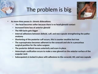 The problem is big
• As more time passes in chronic dislocations:
– the head becomes softer because there is no head-glenoid contact
– Increased bone loss of anterior glenoid
– The Hill-Sachs gets bigger
– Internal adhesions between deltoid, cuff, and neo-capsule strengthening the patho-
anatomy
– Shortening of the posterior cuff occurs, this is counter intuitive but true
– The supraspinatus becomes adherent to the coracoid and sits in a precarious
surgical position for the naïve surgeon
– The posterior deltoid moves anteriorly and scars in place
– Heterotopic ossification occurs to make a new glenoid on the anterior surface of the
scapular neck
– Subscapularis is locked in place with adhesions to the coracoid, HO, and neo-capsule
 