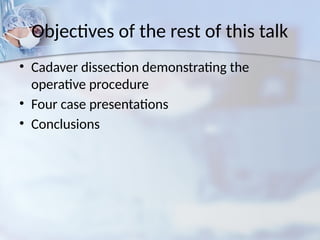 Objectives of the rest of this talk
• Cadaver dissection demonstrating the
operative procedure
• Four case presentations
• Conclusions
 