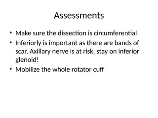 Assessments
• Make sure the dissection is circumferential
• Inferiorly is important as there are bands of
scar, Axillary nerve is at risk, stay on inferior
glenoid!
• Mobilize the whole rotator cuff
 