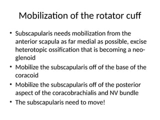 Mobilization of the rotator cuff
• Subscapularis needs mobilization from the
anterior scapula as far medial as possible, excise
heterotopic ossification that is becoming a neo-
glenoid
• Mobilize the subscapularis off of the base of the
coracoid
• Mobilize the subscapularis off of the posterior
aspect of the coracobrachialis and NV bundle
• The subscapularis need to move!
 