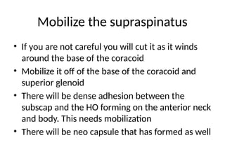 Mobilize the supraspinatus
• If you are not careful you will cut it as it winds
around the base of the coracoid
• Mobilize it off of the base of the coracoid and
superior glenoid
• There will be dense adhesion between the
subscap and the HO forming on the anterior neck
and body. This needs mobilization
• There will be neo capsule that has formed as well
 