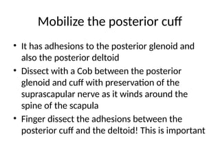 Mobilize the posterior cuff
• It has adhesions to the posterior glenoid and
also the posterior deltoid
• Dissect with a Cob between the posterior
glenoid and cuff with preservation of the
suprascapular nerve as it winds around the
spine of the scapula
• Finger dissect the adhesions between the
posterior cuff and the deltoid! This is important
 