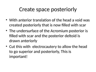 Create space posteriorly
• With anterior translation of the head a void was
created posteriorly that is now filled with scar
• The undersurface of the Acromium posterior is
filled with scar and the posterior deltoid is
drawn anteriorly
• Cut this with electrocautery to allow the head
to go superior and posteriorly, This is
important!
 