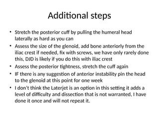 Additional steps
• Stretch the posterior cuff by pulling the humeral head
laterally as hard as you can
• Assess the size of the glenoid, add bone anteriorly from the
iliac crest if needed, fix with screws, we have only rarely done
this, DJD is likely if you do this with iliac crest
• Assess the posterior tightness, stretch the cuff again
• IF there is any suggestion of anterior instability pin the head
to the glenoid at this point for one week
• I don’t think the Laterjet is an option in this setting it adds a
level of difficulty and dissection that is not warranted, I have
done it once and will not repeat it.
 