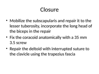 Closure
• Mobilize the subscapularis and repair it to the
lesser tuberosity, incorporate the long head of
the biceps in the repair
• Fix the coracoid anatomically with a 35 mm
3.5 screw
• Repair the deltoid with interrupted suture to
the clavicle using the trapezius fascia
 