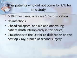 Other patients who did not come for F/U for
this study
• 6-10 other cases, one case 1.5yr dislocation
• No infections
• 2 head collapses, one old and one young
patient (both intraop early in this series)
• 2 takebacks to the OR for re-dislocation on the
post op x-ray, pinned at second surgery
 