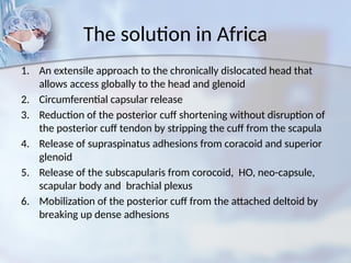 The solution in Africa
1. An extensile approach to the chronically dislocated head that
allows access globally to the head and glenoid
2. Circumferential capsular release
3. Reduction of the posterior cuff shortening without disruption of
the posterior cuff tendon by stripping the cuff from the scapula
4. Release of supraspinatus adhesions from coracoid and superior
glenoid
5. Release of the subscapularis from corocoid, HO, neo-capsule,
scapular body and brachial plexus
6. Mobilization of the posterior cuff from the attached deltoid by
breaking up dense adhesions
 