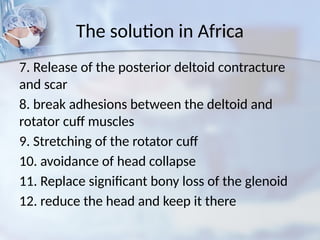 The solution in Africa
7. Release of the posterior deltoid contracture
and scar
8. break adhesions between the deltoid and
rotator cuff muscles
9. Stretching of the rotator cuff
10. avoidance of head collapse
11. Replace significant bony loss of the glenoid
12. reduce the head and keep it there
 