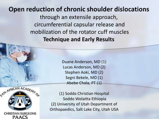 Open Reduction of Chronic
Shoulder Dislocation by
circumferential capsular release and
posterior cuff mobilization, its
technique and early resultsDuane Anderson, MD
Lucas Anderson, MD
Stephen Aoki, MD
Segni Bekele, MD
Abebe Chala PT
Soddo Christian Hospital
Soddo Wolaitta Ethiopia
University of Utah Department of Orthopaedics
Open reduction of chronic shoulder dislocations
through an extensile approach,
circumferential capsular release and
mobilization of the rotator cuff muscles
Technique and Early Results
Duane Anderson, MD (1)
Lucas Anderson, MD (2)
Stephen Aoki, MD (2)
Segni Bekele, MD (1)
Abebe Chala, PT (1)
(1) Soddo Christian Hospital
Soddo Wolaitta Ethiopia
(2) University of Utah Department of
Orthopaedics, Salt Lake City, Utah USA
 