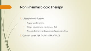 Non Pharmacologic Therapy
1. Lifestyle Modification
• Regular aerobic activity
• Weight reduction and maintenance Diet
• Tobacco abstinence and avoidance of passive smoking
2. Control other risk factors-DM,HTN,DL
 