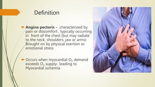 Definition
 Angina pectoris – characterized by
pain or discomfort , typically occurring
in front of the chest (but may radiate
to the neck, shoulders, jaw or arms)
Brought on by physical exertion or
emotional stress
 Occurs when myocardial O2 demand
exceeds O2 supply- leading to
Myocardial ischemia
 