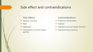 Side effect and contraindications
Side effects
 Nausea , vomiting
 Rash
 Palpitation
 Exacerbation of chronic atopic
gastritis
contraindications
 Pregnancy and lactation
 Children
 Impaired renal and hepatic function
 Hypersensitivity reactions
 