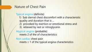 Nature of Chest Pain
Typical angina (definite)
1) Sub sternal chest discomfort with a characteristic
quality and duration that is ...
2) provoked by exertion or emotional stress and
3) relieved by rest or nitroglycerin
Atypical angina (probable)
meets 2 of the of characteristics
Non cardiac chest pain
meets  1 of the typical angina characteristics
 