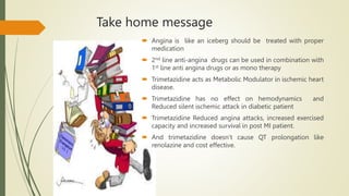 Take home message
 Angina is like an iceberg should be treated with proper
medication
 2nd line anti-angina drugs can be used in combination with
1st line anti angina drugs or as mono therapy
 Trimetazidine acts as Metabolic Modulator in ischemic heart
disease.
 Trimetazidine has no effect on hemodynamics and
Reduced silent ischemic attack in diabetic patient
 Trimetazidine Reduced angina attacks, increased exercised
capacity and increased survival in post MI patient.
 And trimetazidine doesn’t cause QT prolongation like
renolazine and cost effective.
 