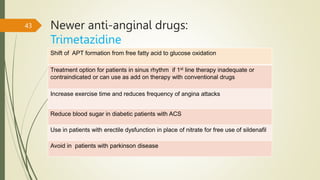 Newer anti-anginal drugs:
Trimetazidine
43
Shift of APT formation from free fatty acid to glucose oxidation
Treatment option for patients in sinus rhythm if 1st line therapy inadequate or
contraindicated or can use as add on therapy with conventional drugs
Increase exercise time and reduces frequency of angina attacks
Reduce blood sugar in diabetic patients with ACS
Use in patients with erectile dysfunction in place of nitrate for free use of sildenafil
Avoid in patients with parkinson disease
 