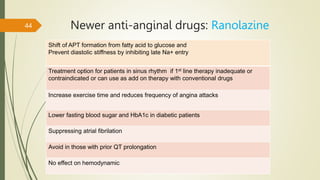 Newer anti-anginal drugs: Ranolazine
44
Shift of APT formation from fatty acid to glucose and
Prevent diastolic stiffness by inhibiting late Na+ entry
Treatment option for patients in sinus rhythm if 1st line therapy inadequate or
contraindicated or can use as add on therapy with conventional drugs
Increase exercise time and reduces frequency of angina attacks
Lower fasting blood sugar and HbA1c in diabetic patients
Suppressing atrial fibrilation
Avoid in those with prior QT prolongation
No effect on hemodynamic
 
