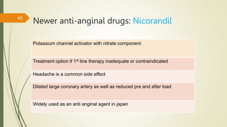 Potassium channel activator with nitrate component
Treatment option if 1st line therapy inadequate or contraindicated
Headache is a common side effect
Dilated large coronary artery as well as reduced pre and after load
Widely used as an anti anginal agent in japan
Newer anti-anginal drugs: Nicorandil
45
 