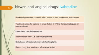 Newer anti-anginal drugs: Ivabradine
46
Blocker of pacemaker current If, effect similar to beta blocker and amioderone
Treatment option for patients in sinus rhythm if 1st line therapy inadequate or
contraindicated
Lower heart rate during exercise
If combination with CCB use dihydropyridine
Disturbance of nocturnal vision with flashing lights
Data on long time safety and efficacy are limited
 