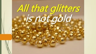 All that glitters
is not gold
 