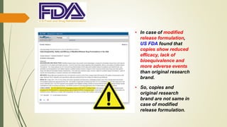 • In case of modified
release formulation,
US FDA found that
copies show reduced
efficacy, lack of
bioequivalence and
more adverse events
than original research
brand.
• So, copies and
original research
brand are not same in
case of modified
release formulation.
 