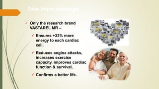 • Only the research brand
VASTAREL MR –
 Ensures +33% more
energy to each cardiac
cell.
 Reduces angina attacks,
increases exercise
capacity, improves cardiac
function & survival.
 Confirms a better life.
Take home message
 