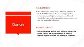 Diagnosis
A12-LEAD ECG
 It is not useful in establishing a definitive diagnosis of
CAD, the ECG will be useful at detecting important
information regarding conduction abnormalities,left
ventricular hypertrophy,ongoing ischemia,or evidence of a
previous myocardial infarction
STRESS TESTING
 help evaluate how well the heart performs with activity.
During a stress test, you will usually be asked to
perform physical exercise, like walking on a treadmill.
 