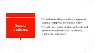 Goalsof
treatment
 To Reduce or eliminate the symptoms of
angina to improve the quality of life.
 To halt progression of atherosclerosis and
prevent complications of the disease,
such as MI and death
 
