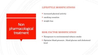 Non
pharmacological
treatment
LIFESTYLE MODIFICATIONS
 increased physical activity
 smoking cessation
 weight loss
RISK FACTOR MODIFICATION
 Noexposure to environmental tobacco smoke
 Optimize blood pressure , blood glucose and cholesterol
level
 