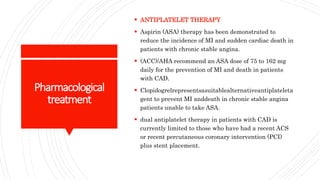 Pharmacological
treatment
 ANTIPLATELET THERAPY
 Aspirin (ASA) therapy has been demonstrated to
reduce the incidence of MI and sudden cardiac death in
patients with chronic stable angina.
 (ACC)/AHA recommend an ASA dose of 75 to 162 mg
daily for the prevention of MI and death in patients
with CAD.
 Clopidogrelrepresentsasuitablealternativeantiplateleta
gent to prevent MI anddeath in chronic stable angina
patients unable to take ASA.
 dual antiplatelet therapy in patients with CAD is
currently limited to those who have had a recent ACS
or recent percutaneous coronary intervention (PCI)
plus stent placement.
 