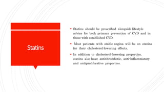 Statins
 Statins should be prescribed alongside lifestyle
advice for both primary prevention of CVD and in
those with established CVD
 Most patients with stable angina will be on statins
for their cholesterol-lowering effects.
 In addition to cholesterol-lowering properties,
statins also have antithrombotic, anti-inflammatory
and antiproliferative properties.
 