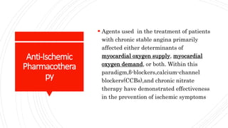 Anti-Ischemic
Pharmacothera
py
 Agents used in the treatment of patients
with chronic stable angina primarily
affected either determinants of
myocardial oxygen supply, myocardial
oxygen demand, or both. Within this
paradigm,β-blockers,calcium-channel
blockers(CCBs),and chronic nitrate
therapy have demonstrated effectiveness
in the prevention of ischemic symptoms
 