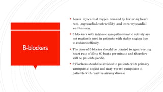 B-blockers
 Lower myocardial oxygen demand by low-ering heart
rate, ,myocardial contractility ,and intra-myocardial
wall tension.
 β-blockers with intrinsic sympathomimetic activity are
not routinely used in patients with stable angina due
to reduced efficacy
 The dose of β-blocker should be titrated to agoal resting
heart rate of 55 to 60 beats per minute and therefore
will be patients pecific.
 β-Blockers should be avoided in patients with primary
vasospastic angina and may worsen symptoms in
patients with reactive airway disease
 