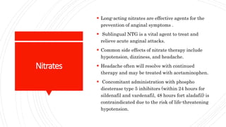 Nitrates
 Long-acting nitrates are effective agents for the
prevention of anginal symptoms .
 Sublingual NTG is a vital agent to treat and
relieve acute anginal attacks.
 Common side effects of nitrate therapy include
hypotension, dizziness, and headache.
 Headache often will resolve with continued
therapy and may be treated with acetaminophen.
 Concomitant administration with phospho
diesterase type 5 inhibitors (within 24 hours for
sildenafil and vardenafil, 48 hours fort aladafil) is
contraindicated due to the risk of life-threatening
hypotension.
 
