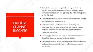 CALCIUM-
CHANNEL
BLOCKERS
 Both diltiazem and verapamil exert qualitatively
similar effects on myocardial and peripheralt issue.
They slow conduction and prolong the refractory period
in the AV node.
 They are moderate peripheral vasodila-tors and potent
coronary artery vasodilators.
 Only nicardipine and amlodipine currently are
approved for the treatment of chronic stable angina
pectoris. In addition, amlodipine is indicated for
vasospastic angina.
 Dihydropyridines do not slow cardiac conduction and,
therefore, have no antiarrhythmic action.
 They are,however, more potent peripheral vasodilators
and may be associated with a reflex increase in the
heart rate.
 