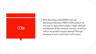 CCBs
 Both dihydropyridine(DHP) and non-
dihydropyridine(non-DHP) CCBs produce an
increase in myocardial oxygen supply through
vasodilation of the coronary arteries, as well as
reduce myocardial oxygen demand through
lowering of intra myocardial wall tension
 