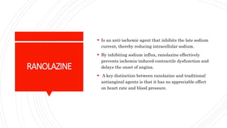 RANOLAZINE
 Is an anti-ischemic agent that inhibits the late sodium
current, thereby reducing intracellular sodium.
 By inhibiting sodium influx, ranolazine effectively
prevents ischemia-induced contractile dysfunction and
delays the onset of angina.
 A key distinction between ranolazine and traditional
antianginal agents is that it has no appreciable effect
on heart rate and blood pressure.
 
