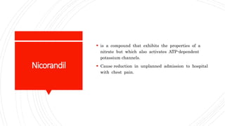 Nicorandil
 is a compound that exhibits the properties of a
nitrate but which also activates ATP-dependent
potassium channels.
 Cause reduction in unplanned admission to hospital
with chest pain.
 