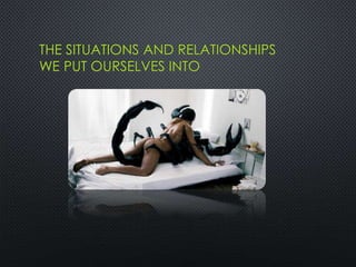 THE SITUATIONS AND RELATIONSHIPS
WE PUT OURSELVES INTO
 