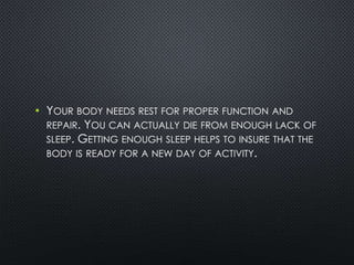 • YOUR BODY NEEDS REST FOR PROPER FUNCTION AND
REPAIR. YOU CAN ACTUALLY DIE FROM ENOUGH LACK OF
SLEEP. GETTING ENOUGH SLEEP HELPS TO INSURE THAT THE
BODY IS READY FOR A NEW DAY OF ACTIVITY.
 