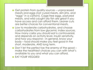 







Get protein from quality sources – unprocessed
meats and eggs (not cured meats, slim jims, and
“eggs” in a carton!). Cage-free eggs, pastured
meats, and wild caught oily fish are great if you
have access and can afford them. Leaner cuts
are better choices for conventional meats.
Low to moderate carbohydrates, and choose
carbohydrates from low glycemic index sources.
How many carbs you should eat is controversial,
and depends on activity level, insulin sensitivity,
and how you respond – in general, know your
body – food should make you feel good in the
short, moderate, AND long term.
Don’t let the perfect be the enemy of the good –
make the healthiest choices you can with what’s
available to you and what you can afford.
EAT YOUR VEGGIES!

 