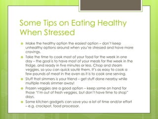 Some Tips on Eating Healthy
When Stressed









Make the healthy option the easiest option – don’t keep
unhealthy options around when you’re stressed and have more
cravings.
Take the time to cook most of your food for the week in one
day – the goal is to have most of your meals for the week in the
fridge, and ready in five minutes or less. Chop and steam
veggies, so you can quick sauté them. It’s as easy to cook a
few pounds of meat in the oven as it is to cook one serving.
Stuff that simmers is your friend – get stuff done nearby while
multiple meals simmer away!
Frozen veggies are a good option – keep some on hand for
those “I’m out of fresh veggies, but don’t have time to shop”
days.
Some kitchen gadgets can save you a lot of time and/or effort
– e.g. crockpot, food processor.

 