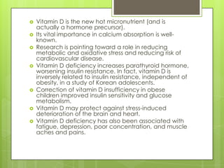 










Vitamin D is the new hot micronutrient (and is
actually a hormone precursor).
Its vital importance in calcium absorption is wellknown.
Research is pointing toward a role in reducing
metabolic and oxidative stress and reducing risk of
cardiovascular disease.
Vitamin D deficiency increases parathyroid hormone,
worsening insulin resistance. In fact, vitamin D is
inversely related to insulin resistance, independent of
obesity, in a study of Korean adolescents.
Correction of vitamin D insufficiency in obese
children improved insulin sensitivity and glucose
metabolism.
Vitamin D may protect against stress-induced
deterioration of the brain and heart.
Vitamin D deficiency has also been associated with
fatigue, depression, poor concentration, and muscle
aches and pains.

 